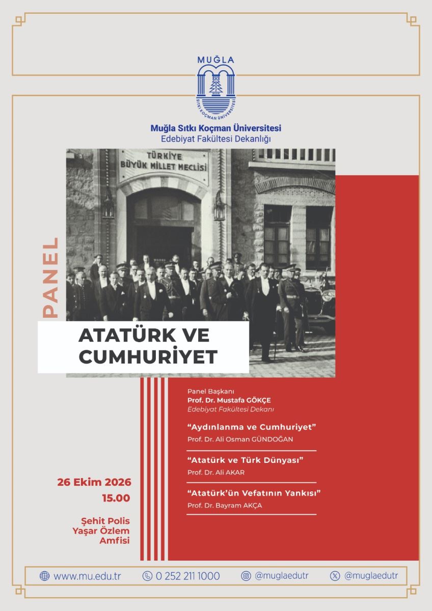 Genel Tasarım: Afişin zemin rengi açık krem. Etrafı ince, altın sarısı çift çizgili bir çerçeveyle çevrili. Sağ alt yarısı büyük kırmızı bir renk bloğu ile kaplı.  Üst Bölüm: En üstte ortada, mavi renkli Muğla Sıtkı Koçman Üniversitesi logosu var. Logonun altında lacivert yazıyla şunlar yazıyor: Muğla Sıtkı Koçman Üniversitesi Edebiyat Fakültesi Dekanlığı  Orta Bölüm - Fotoğraf ve Başlık: Ortada, siyah-beyaz tarihi bir fotoğraf yer alıyor. Fotoğrafta, kapısının üstünde "TÜRKİYE BÜYÜK MİLLET MECLİSİ" yazan taş bir binanın önünde, Mustafa Kemal Atatürk'ün ortada olduğu kalabalık bir grup erkek görülüyor. Hepsi takım elbiseli ve şapkalı, 1920-30'lu yıllara ait kıyafetler giyiyor.  Fotoğrafın sol kenarında, dikey olarak turuncu-kahve renkle "PANEL" yazıyor.  Fotoğrafın alt kısmına beyaz bir şerit üzerine kalın siyah harflerle etkinliğin başlığı yazılmış: ATATÜRK VE CUMHURİYET  Alt Bölüm - Etkinlik Bilgileri: Kırmızı bloğun sol tarafında, kırmızı yazıyla tarih ve yer bilgisi: 26 Ekim 2026 15.00 Şehit Polis Yaşar Özlem Amfisi  Kırmızı bloğun üstünde, beyaz yazıyla panel programı listeleniyor:  Panel Başkanı Prof. Dr. Mustafa GÖKÇE Edebiyat Fakültesi Dekanı  Sunum: "Aydınlanma ve Cumhuriyet" Prof. Dr. Ali Osman GÜNDOĞAN  Sunum: "Atatürk ve Türk Dünyası" Prof. Dr. Ali AKAR  Sunum: "Atatürk'ün Vefatının Yankısı" Prof. Dr. Bayram AKÇA  Her sunumun altı ince beyaz çizgiyle ayrılmış. Başlık ile kırmızı blok arasında dikey ince kırmızı-beyaz şeritler dekor olarak kullanılmış.  En Alt - İletişim: En altta ince çerçeveli bir şeritte, mavi simgelerle iletişim bilgileri var: Web: www.mu.edu.tr Telefon: 0 252 211 1000 Instagram: @muglaedutr X: @muglaedutr